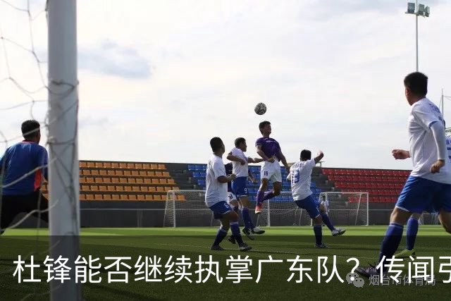 杜锋能否继续执掌广东队？传闻引发球迷期待与担忧