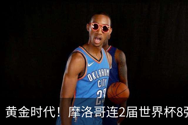 黄金时代！摩洛哥连2届世界杯8强 各级国字号花繁叶茂